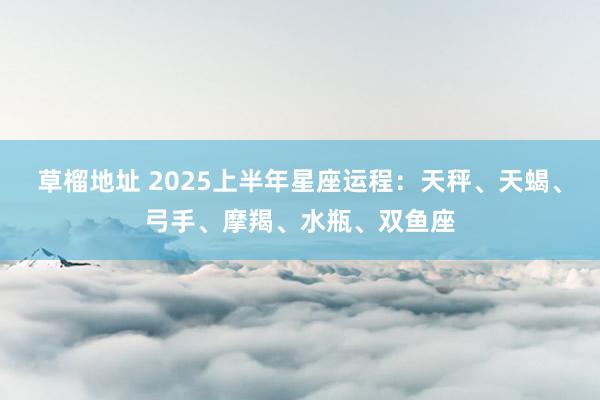 草榴地址 2025上半年星座运程：天秤、天蝎、弓手、摩羯、水瓶、双鱼座