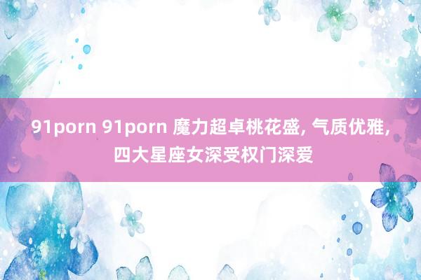 91porn 91porn 魔力超卓桃花盛， 气质优雅， 四大星座女深受权门深爱