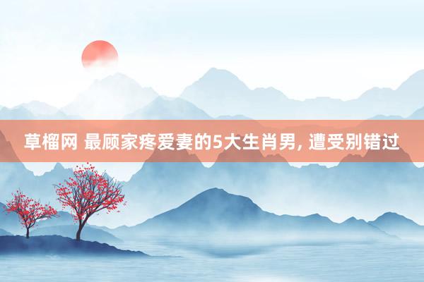 草榴网 最顾家疼爱妻的5大生肖男， 遭受别错过
