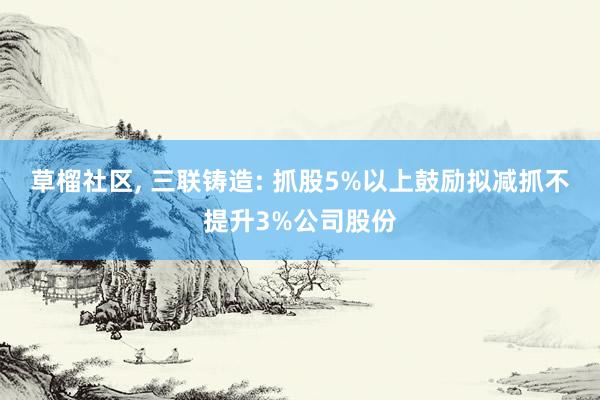 草榴社区， 三联铸造: 抓股5%以上鼓励拟减抓不提升3%公司股份