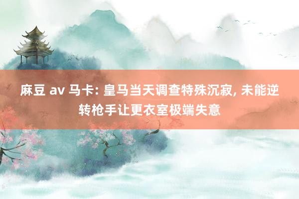 麻豆 av 马卡: 皇马当天调查特殊沉寂， 未能逆转枪手让更衣室极端失意