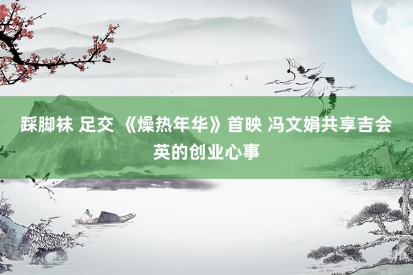 踩脚袜 足交 《燥热年华》首映 冯文娟共享吉会英的创业心事