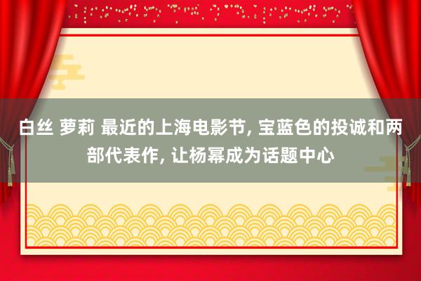白丝 萝莉 最近的上海电影节， 宝蓝色的投诚和两部代表作， 让杨幂成为话题中心