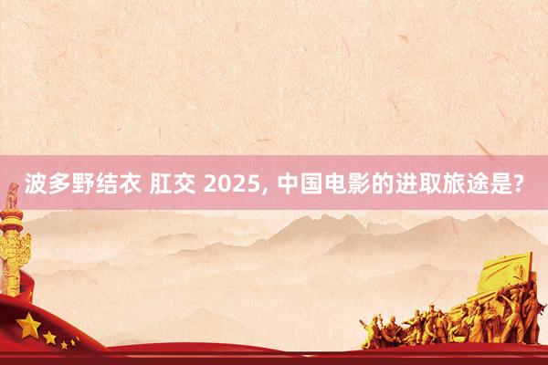 波多野结衣 肛交 2025， 中国电影的进取旅途是?