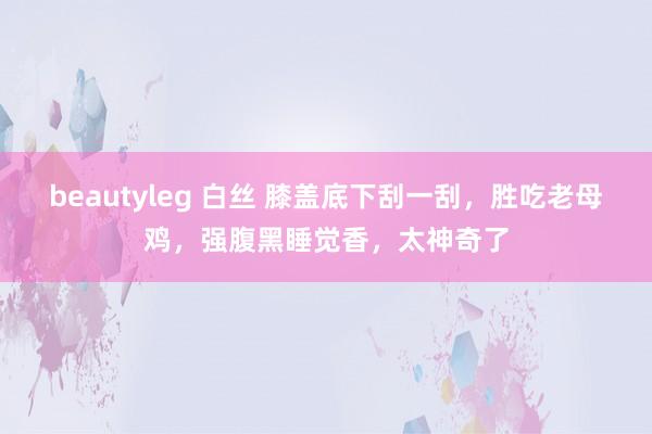 beautyleg 白丝 膝盖底下刮一刮，胜吃老母鸡，强腹黑睡觉香，太神奇了