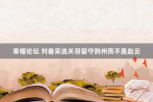 草榴论坛 刘备采选关羽留守荆州而不是赵云