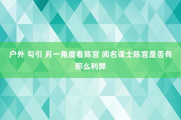 户外 勾引 另一角度看陈宫 闻名谋士陈宫是否有那么利弊