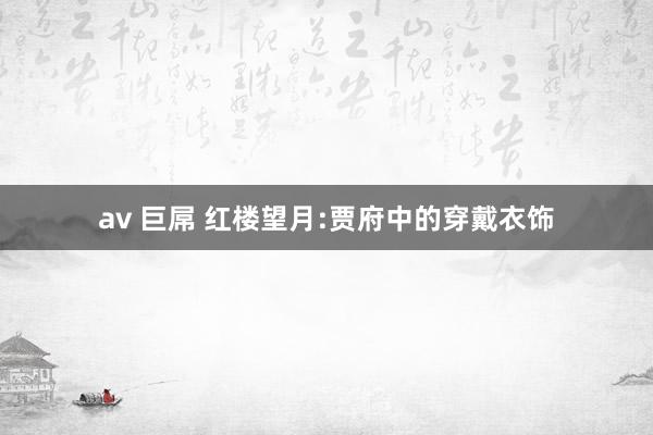 av 巨屌 红楼望月:贾府中的穿戴衣饰