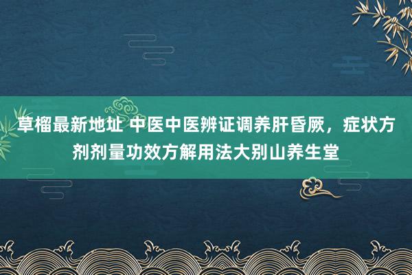 草榴最新地址 中医中医辨证调养肝昏厥，症状方剂剂量功效方解用法大别山养生堂