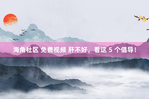 海角社区 免费视频 肝不好,看这 5 个倡导!