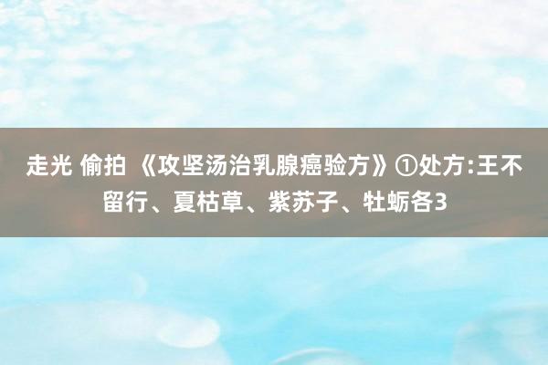走光 偷拍 《攻坚汤治乳腺癌验方》①处方:王不留行、夏枯草、紫苏子、牡蛎各3
