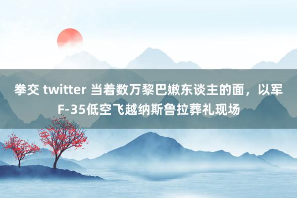 拳交 twitter 当着数万黎巴嫩东谈主的面，以军F-35低空飞越纳斯鲁拉葬礼现场