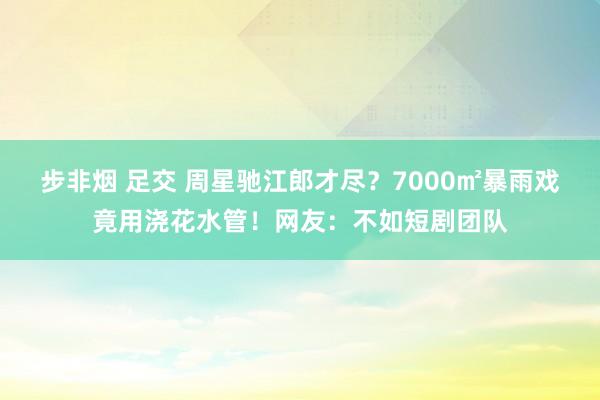 步非烟 足交 周星驰江郎才尽？7000㎡暴雨戏竟用浇花水管！网友：不如短剧团队