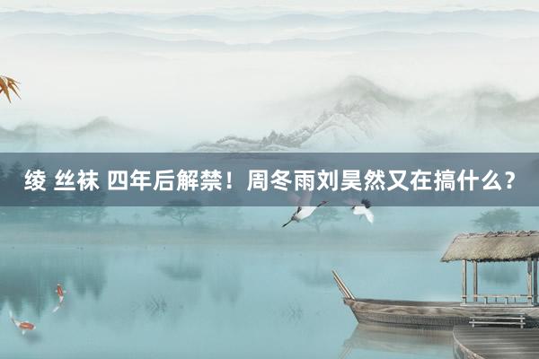 绫 丝袜 四年后解禁！周冬雨刘昊然又在搞什么？