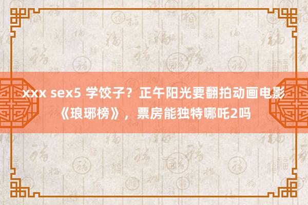 xxx sex5 学饺子？正午阳光要翻拍动画电影《琅琊榜》，票房能独特哪吒2吗